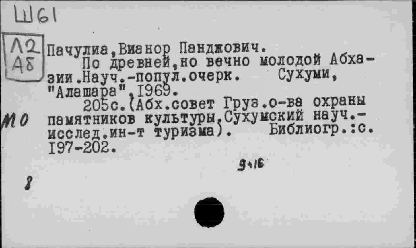 ﻿АЛ Пачулиа.Вианор Панджович.
’ДБ По древней,но вечно молодой Абха-__/зии.Науч.-попул.очерк. Сухуми,
"А ла шара ".1969.
205с.(Абх.совет Груз.о-ва охраны
МО памятников культуры.Сухумский науч.-исслед.ин-т туризма). Ьиблиогр.:с. 197-202.
дт